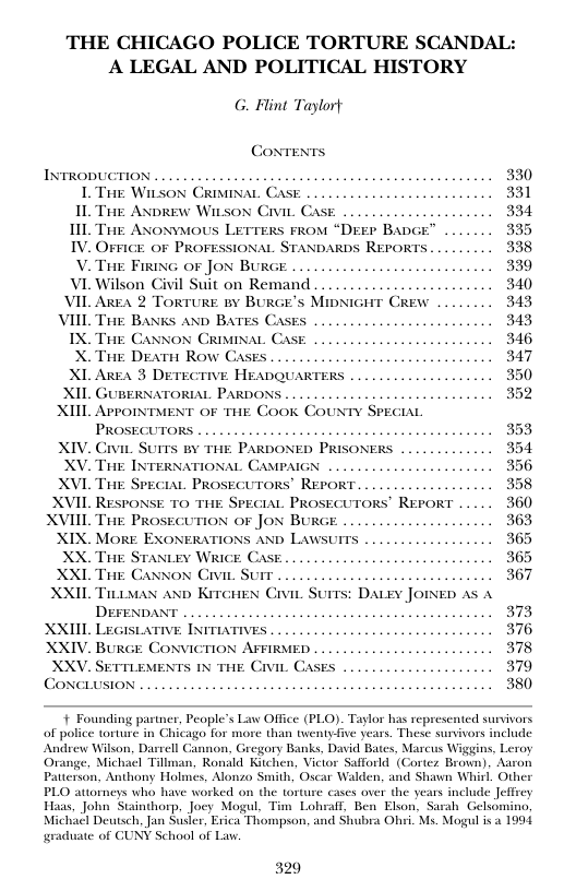 THE CHICAGO POLICE TORTURE SCANDAL: A LEGAL AND POLITICAL HISTORY G. Flint Taylort Coxrents, INTRODUCTION . -~ LTt Witson CRisinaL Case .. IL Tre ANpREW Witson Civic. Case L Tute Axoxvous Lerrens rros “Desr Bace™ IV. OFFIGE OF PROFESSIONAL STANDARDS REPORTS ... V. Tre Firin or Jox Bure VI Wilson Civil Suit on Remand ... VIL Area 2 TORTURE BY BURGE’S MipNic VIIL Ti BANks AND BATES Cast IX. Tie CANNON CRIMINAL CASE X. Tae Deatt Row CAses ... XI. AreA 3 DETECTIVE HEADQUARTERS XIL GUBERNATORIAL PARDONS XIIL AprorNment oF TiE Cook COUNTY PECIAL XIV. Crvir. Surrs v 1iik PARDO XV. THE INTERNATIONAL CAMPAIGN XVL THE SPECIAL PROSECUTORS” REPORT XVIL RESPONSE TO THE SPECIAL PROSECUTORS’ REPORT XVIIL ThE PROSECUTION OF JON BURGE XIX. MoRE EXONERATIONS AND Law XX. THE STantey WRicE Case XXL Tae Caxnox Civie Surr . XXIL Tiimas ano Kircues Civir DErFENDAN XXIIL Lecis . XXIV. BURGE CONVICTION AFFIRMED ... XXV. SETTLEMENTS E Civi Cases CONCLUSION ... + Founding partner, People’s Law Office (PLO). Taylor has represented survivors of police torture in Chicago for more than twentyfive years. These surivors include Andrew Wilson, Dasrell Cannon, Gregory Banks, David Bates, Mascus Wiggins, Leroy Orange, Michacl Tillman, Ronald Kitchen, Victor Safforld (Cortez Brown). Aaron Patterson, Anthony Holmes, Alonzo Smith, Oscar Walden, and Shawn Whirl, Other PLO attorneys who have worked on the torture cases over the years include Jeffrey Haas, John Stainthorp, Joey Mogul. Tim Lohwall, Ben Elson, Sarah Gelsomino, Deutsch, Jan Susler, Erica Thompson, and Shubra Ohri. Ms. Mogul i 4 ¢ of CUNY School of Law: 320